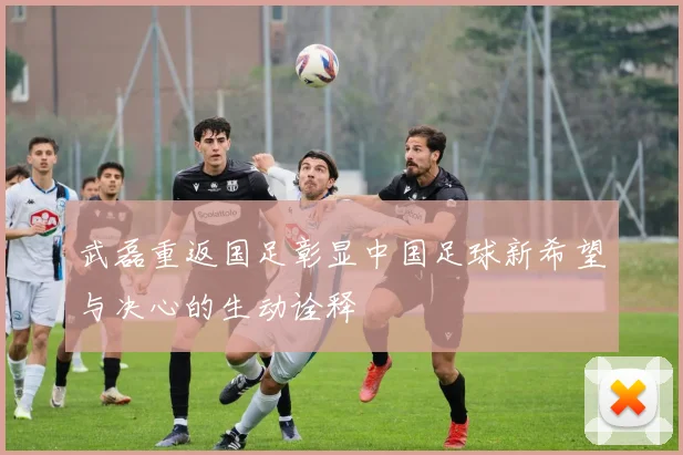 武磊重返国足彰显中国足球新希望与决心的生动诠释