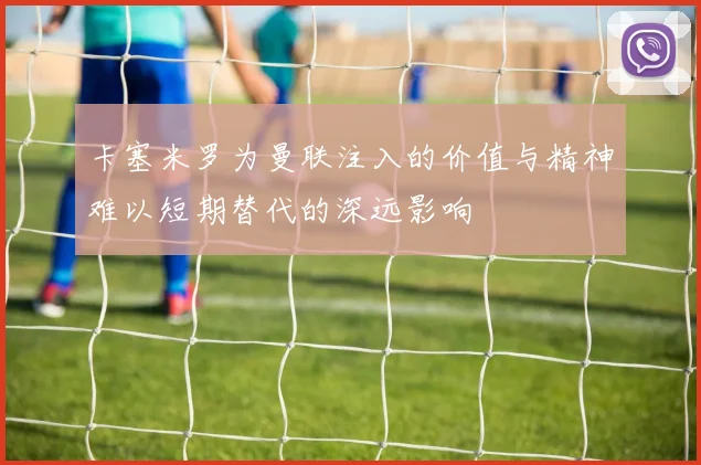 卡塞米罗为曼联注入的价值与精神难以短期替代的深远影响