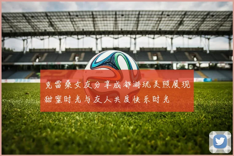 克雷桑女友分享成都游玩美照展现甜蜜时光与友人共度快乐时光