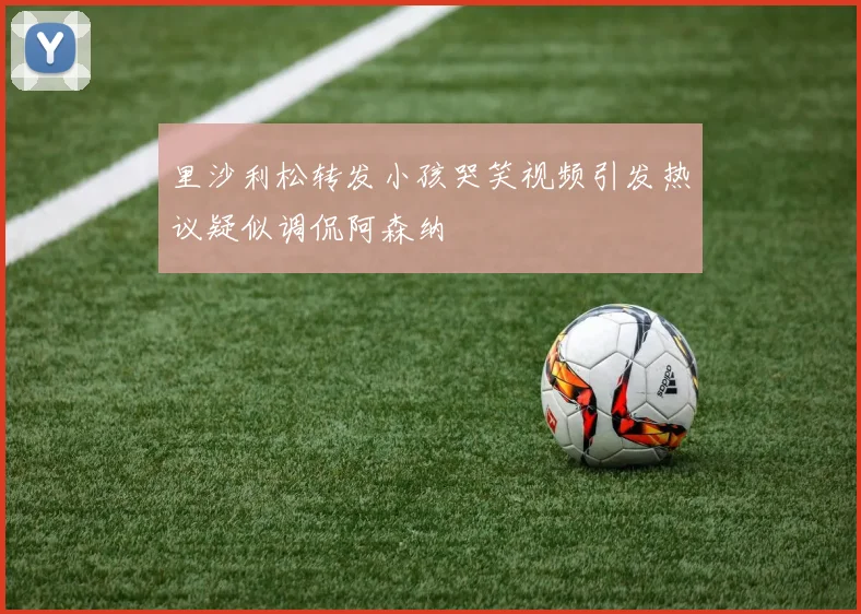 里沙利松转发小孩哭笑视频引发热议疑似调侃阿森纳