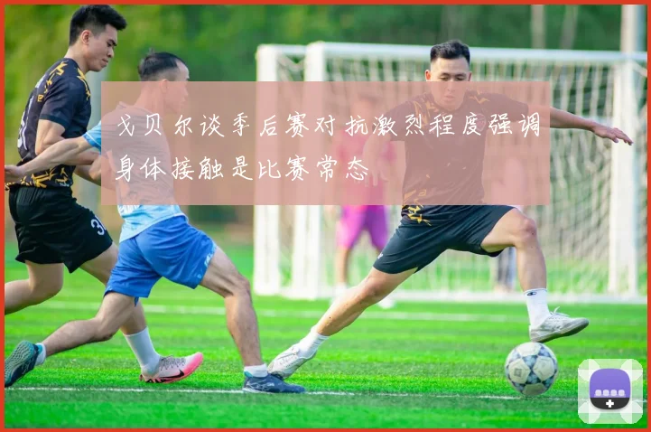 戈贝尔谈季后赛对抗激烈程度强调身体接触是比赛常态