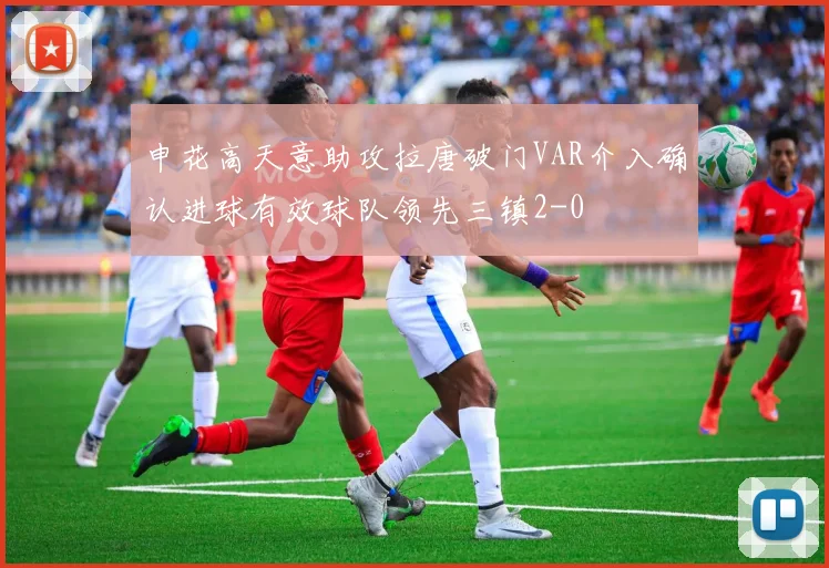 申花高天意助攻拉唐破门VAR介入确认进球有效球队领先三镇2-0