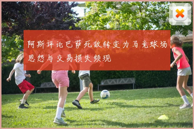 阿斯评论巴萨死敌转变为马竞球场恩怨与交易损失频现