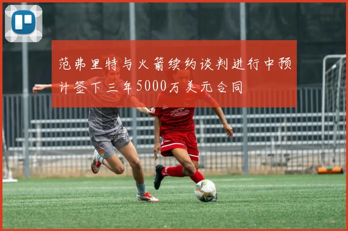 范弗里特与火箭续约谈判进行中预计签下三年5000万美元合同